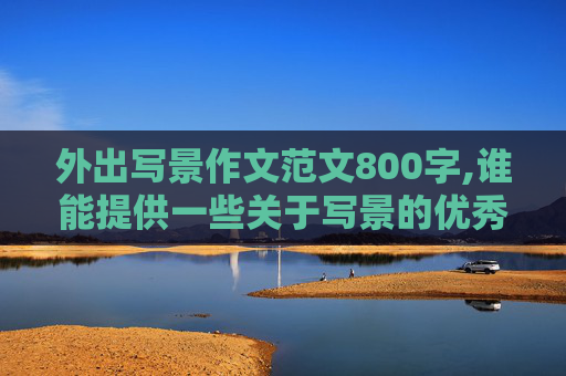 外出写景作文范文800字,谁能提供一些关于写景的优秀作文，字数不少于800字