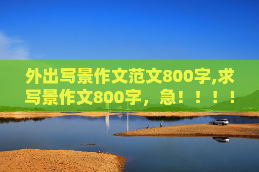 外出写景作文范文800字,求写景作文800字，急！！！！！！！！！！！！！