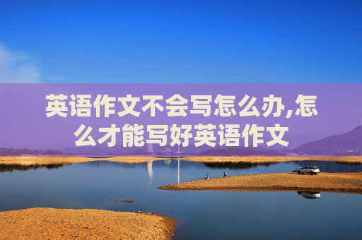 英语作文不会写怎么办,怎么才能写好英语作文