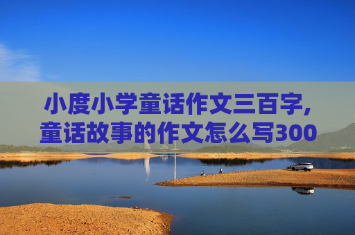 小度小学童话作文三百字,童话故事的作文怎么写300个字灰姑娘