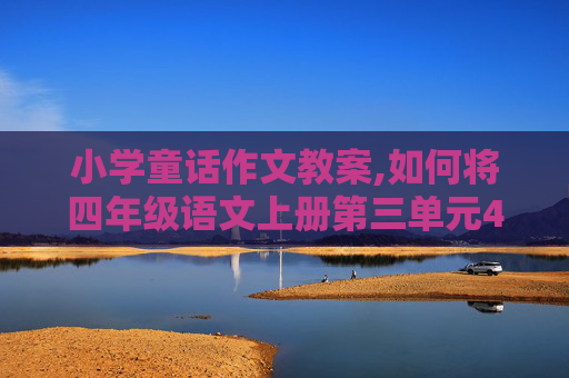 小学童话作文教案,如何将四年级语文上册第三单元4篇童话整合进行教学