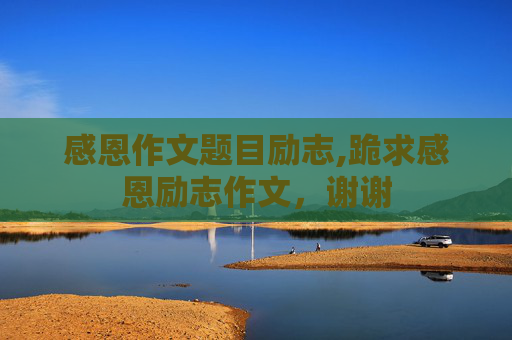 感恩作文题目励志,跪求感恩励志作文，谢谢