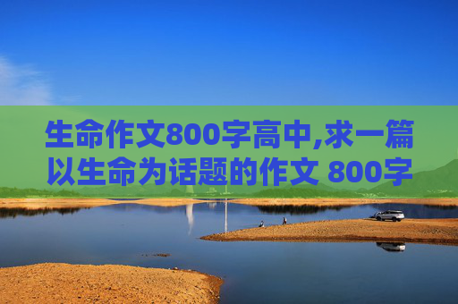 生命作文800字高中,求一篇以生命为话题的作文 800字
