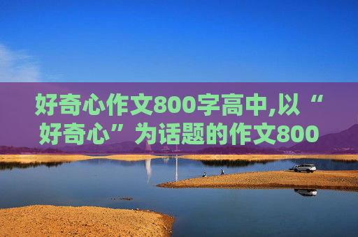 好奇心作文800字高中,以“好奇心”为话题的作文800字