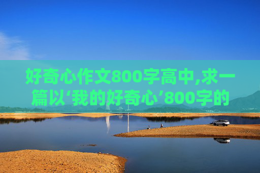 好奇心作文800字高中,求一篇以‘我的好奇心’800字的作文。谢谢！