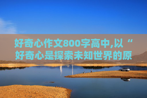 好奇心作文800字高中,以“好奇心是探索未知世界的原动力为题的八百字作文”