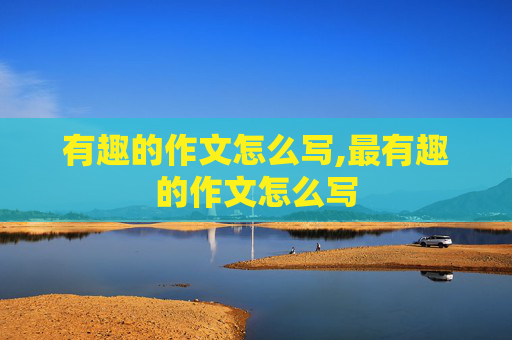 有趣的作文怎么写,最有趣的作文怎么写