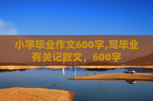小学毕业作文600字,写毕业有关记叙文，600字