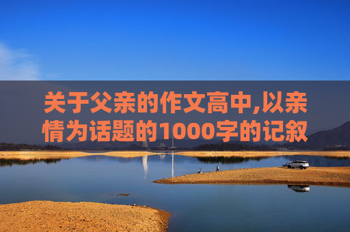 关于父亲的作文高中,以亲情为话题的1000字的记叙文 关于父亲的高二作文