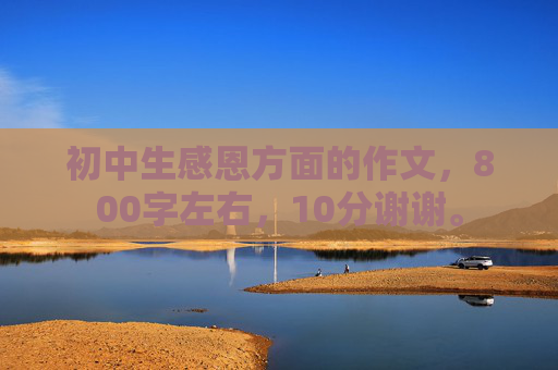 初中生感恩方面的作文，800字左右，10分谢谢。