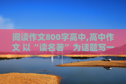 阅读作文800字高中,高中作文 以“读名著”为话题写一篇800字左右的记叙文。急！急！急！