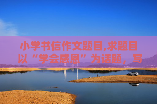 小学书信作文题目,求题目 以“学会感恩”为话题，写一篇书信作文的题目，您有什么好的建议？
