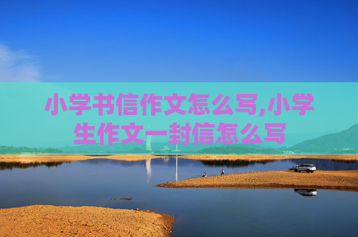 小学书信作文怎么写,小学生作文一封信怎么写