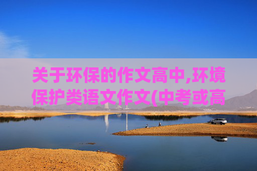 关于环保的作文高中,环境保护类语文作文(中考或高考的)