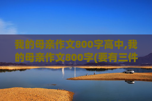 我的母亲作文800字高中,我的母亲作文800字(要有三件的事情)
