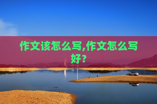 作文该怎么写,作文怎么写好？