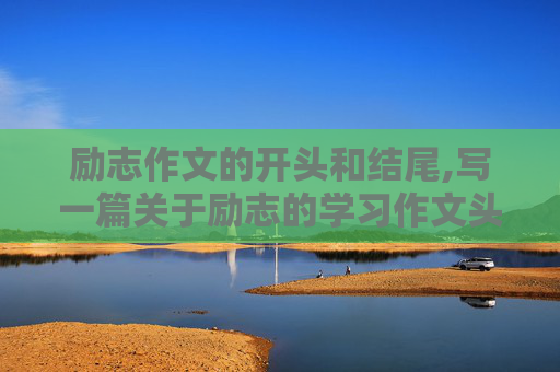 励志作文的开头和结尾,写一篇关于励志的学习作文头和尾该怎么写