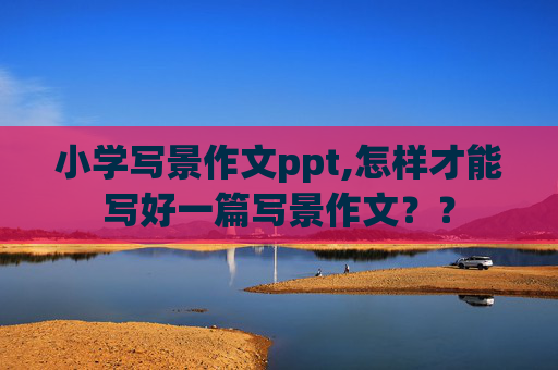 小学写景作文ppt,怎样才能写好一篇写景作文？？