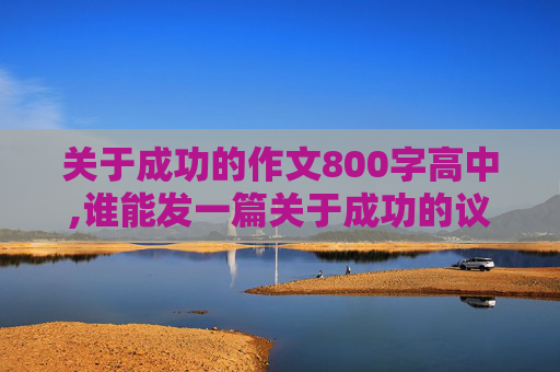 关于成功的作文800字高中,谁能发一篇关于成功的议论文阿！！！感激！！800字左右。