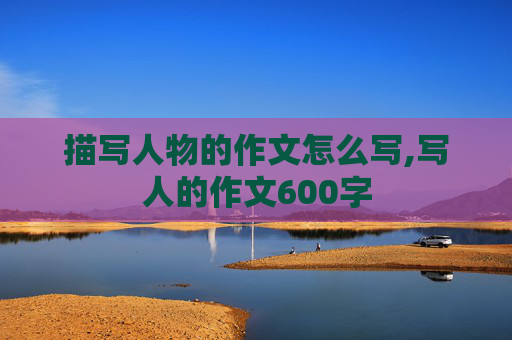 描写人物的作文怎么写,写人的作文600字