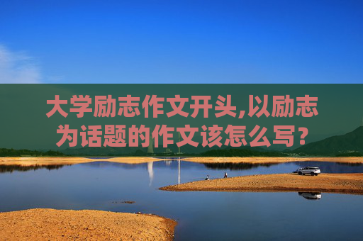 大学励志作文开头,以励志为话题的作文该怎么写？
