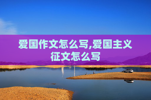 爱国作文怎么写,爱国主义征文怎么写
