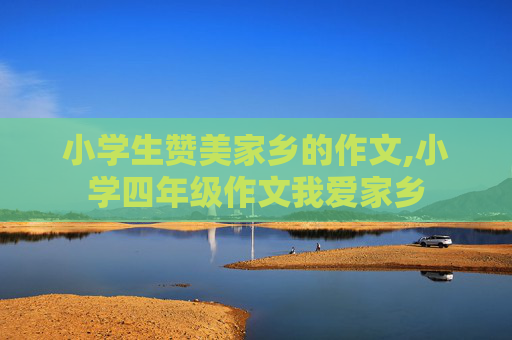 小学生赞美家乡的作文,小学四年级作文我爱家乡