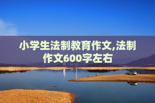 小学生法制教育作文,法制作文600字左右