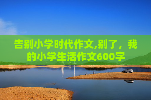 告别小学时代作文,别了，我的小学生活作文600字