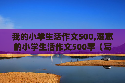 我的小学生活作文500,难忘的小学生活作文500字（写事）