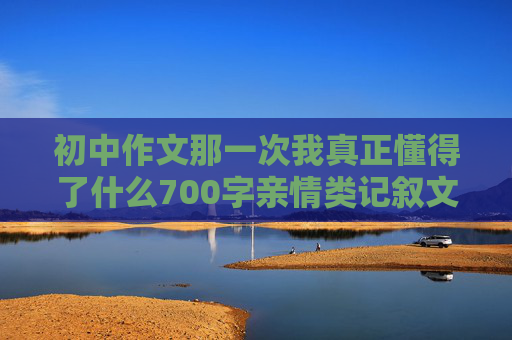 初中作文那一次我真正懂得了什么700字亲情类记叙文