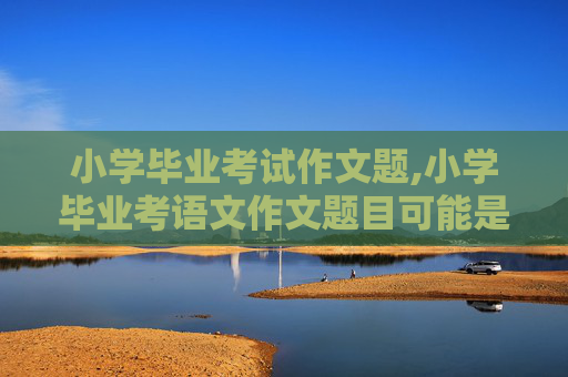 小学毕业考试作文题,小学毕业考语文作文题目可能是什么？？？