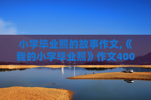小学毕业照的故事作文,《我的小学毕业照》作文400字怎么写第一节
