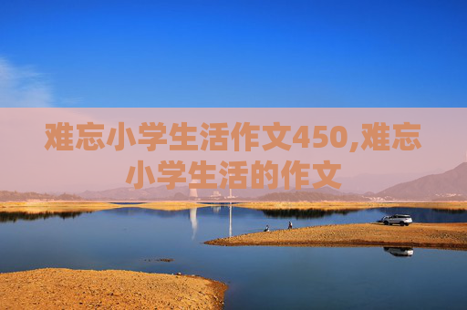 难忘小学生活作文450,难忘小学生活的作文