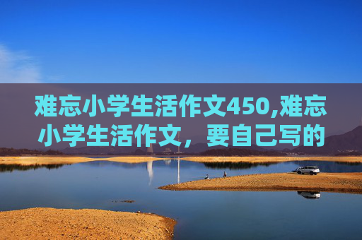 难忘小学生活作文450,难忘小学生活作文，要自己写的