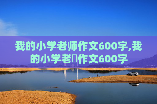 我的小学老师作文600字,我的小学老師作文600字