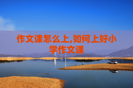 作文课怎么上,如何上好小学作文课