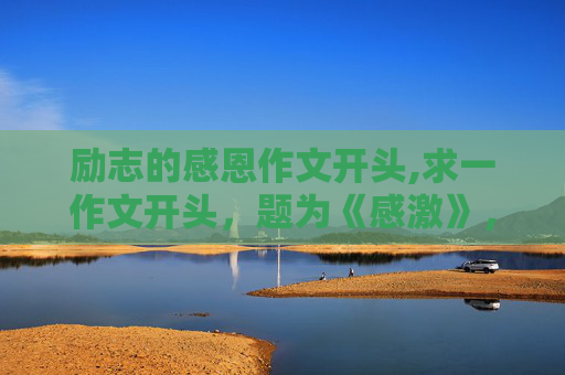 励志的感恩作文开头,求一作文开头，题为《感激》，急！