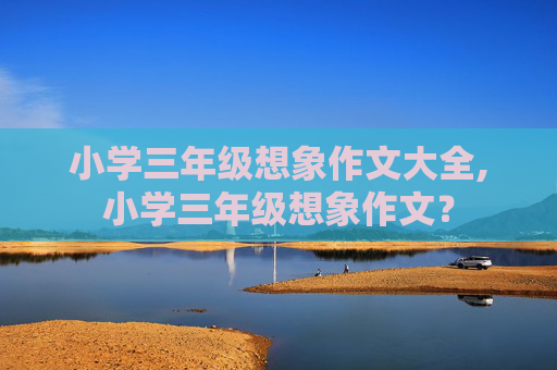 小学三年级想象作文大全,小学三年级想象作文？