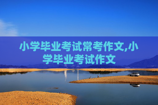 小学毕业考试常考作文,小学毕业考试作文