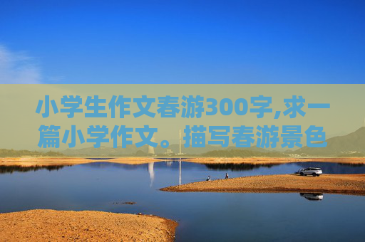 小学生作文春游300字,求一篇小学作文。描写春游景色，让人看了就想去这个地方。字数300字左右。地点不限。急急急
