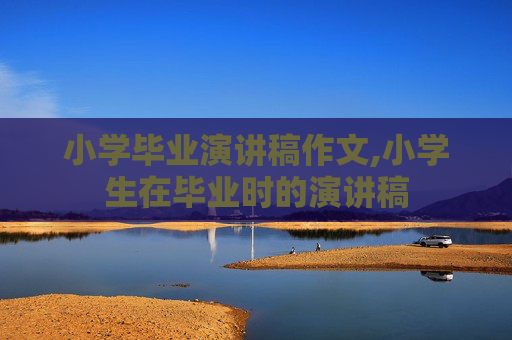 小学毕业演讲稿作文,小学生在毕业时的演讲稿