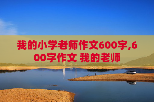 我的小学老师作文600字,600字作文 我的老师