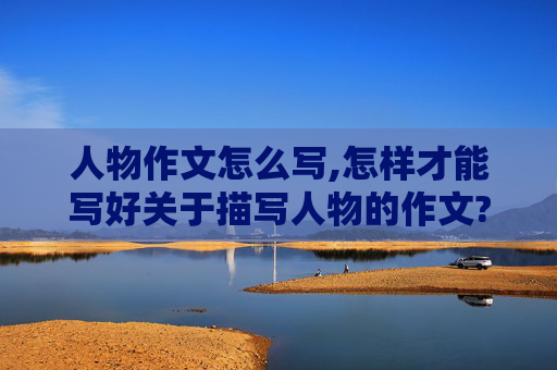 人物作文怎么写,怎样才能写好关于描写人物的作文?