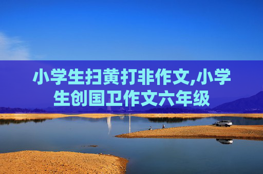 小学生扫黄打非作文,小学生创国卫作文六年级