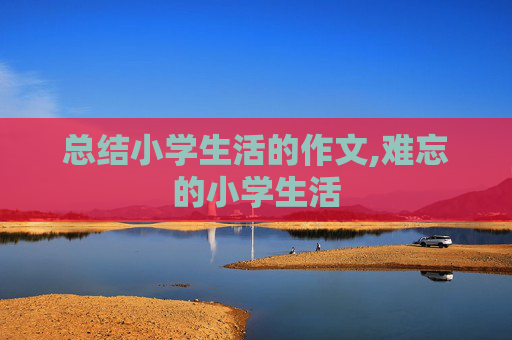 总结小学生活的作文,难忘的小学生活
