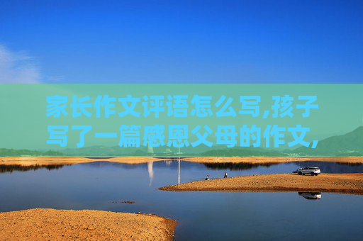家长作文评语怎么写,孩子写了一篇感恩父母的作文,老师让些家长评语,该怎么写