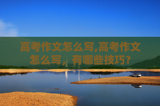 高考作文怎么写,高考作文怎么写，有哪些技巧？