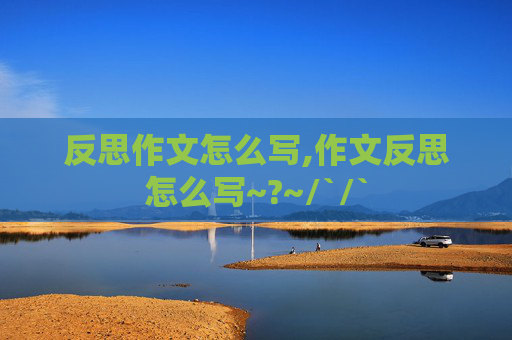 反思作文怎么写,作文反思怎么写~?~/`/`