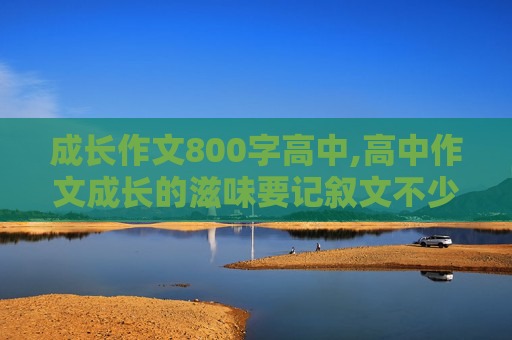 成长作文800字高中,高中作文成长的滋味要记叙文不少于800字快点